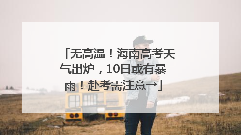 无高温！海南高考天气出炉，10日或有暴雨！赴考需注意→