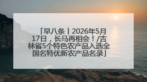 早八条丨2026年5月17日，长马再相会！/吉林省5个特色农产品入选全国名特优新农产品名录