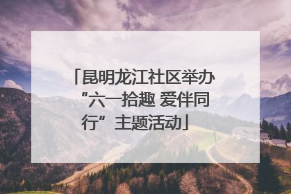 昆明龙江社区举办“六一拾趣 爱伴同行”主题活动
