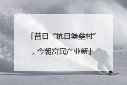 昔日“抗日堡垒村”，今朝富民产业新