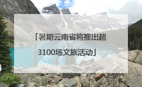 暑期云南省将推出超3100场文旅活动