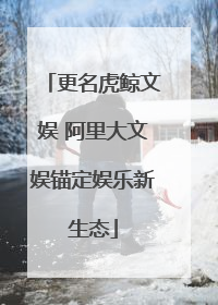 更名虎鲸文娱 阿里大文娱锚定娱乐新生态