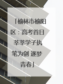 榆林市榆阳区：高考首日 莘莘学子执笔为剑 逐梦青春