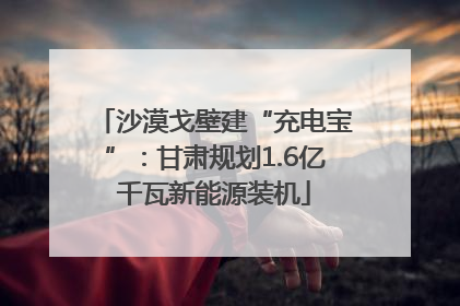 沙漠戈壁建“充电宝”：甘肃规划1.6亿千瓦新能源装机