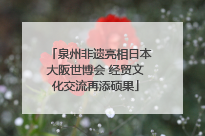 泉州非遗亮相日本大阪世博会 经贸文化交流再添硕果