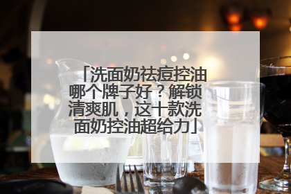 洗面奶祛痘控油哪个牌子好？解锁清爽肌，这十款洗面奶控油超给力