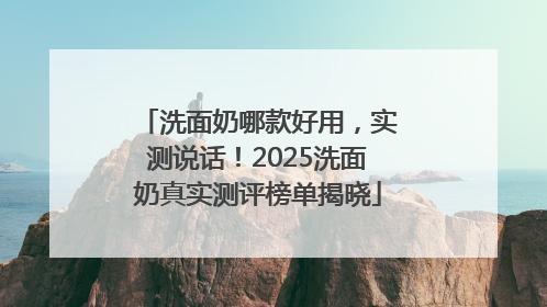 洗面奶哪款好用，实测说话！2025洗面奶真实测评榜单揭晓