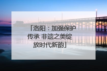 洛阳：加强保护传承 非遗之美绽放时代新韵