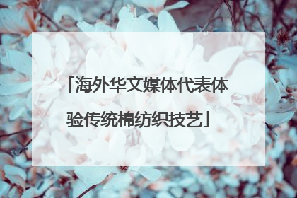 海外华文媒体代表体验传统棉纺织技艺