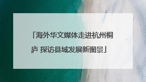 海外华文媒体走进杭州桐庐 探访县域发展新图景