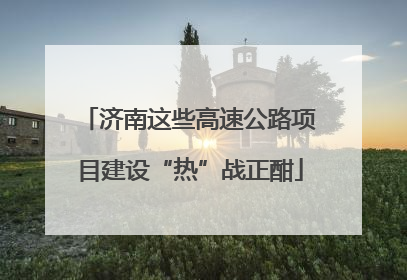 济南这些高速公路项目建设“热”战正酣