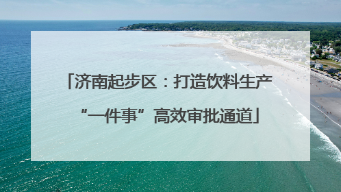 济南起步区：打造饮料生产“一件事”高效审批通道