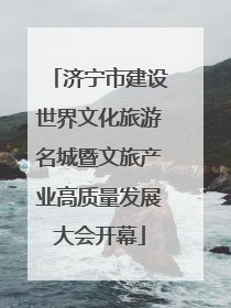 济宁市建设世界文化旅游名城暨文旅产业高质量发展大会开幕