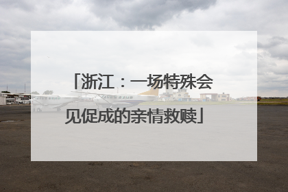 浙江：一场特殊会见促成的亲情救赎