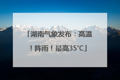 湖南气象发布：高温！阵雨！最高35℃