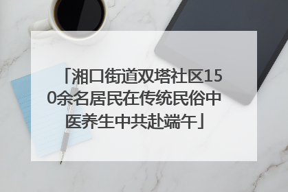 湘口街道双塔社区150余名居民在传统民俗中医养生中共赴端午