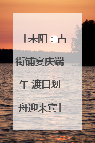 耒阳：古街铺宴庆端午 渡口划舟迎来宾