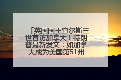 英国国王查尔斯三世首访加拿大！特朗普最新发文：如加拿大成为美国第51州可免费用“金穹”