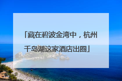 藏在碧波金湾中，杭州千岛湖这家酒店出圈