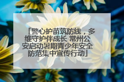 警心护苗筑防线，多维守护伴成长 常州公安启动暑期青少年安全防范集中宣传行动