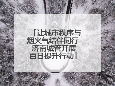让城市秩序与烟火气结伴同行 济南城管开展百日提升行动