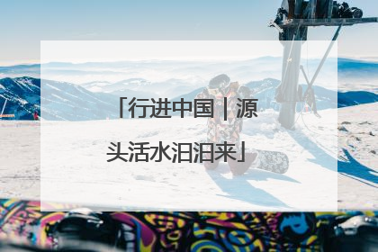 行进中国｜源头活水汩汩来
