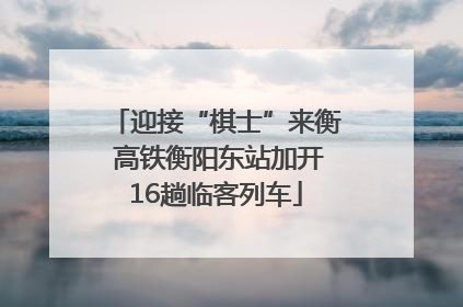 迎接“棋士”来衡 高铁衡阳东站加开16趟临客列车