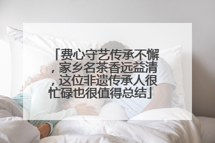 费心守艺传承不懈，家乡名茶香远益清，这位非遗传承人很忙碌也很值得总结