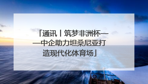 通讯丨筑梦非洲杯——中企助力坦桑尼亚打造现代化体育场