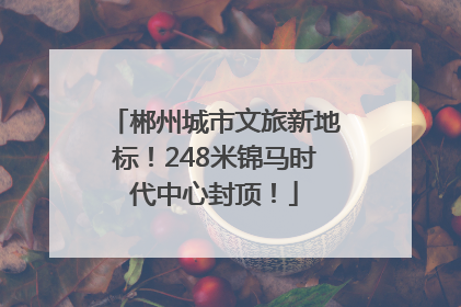 郴州城市文旅新地标！248米锦马时代中心封顶！