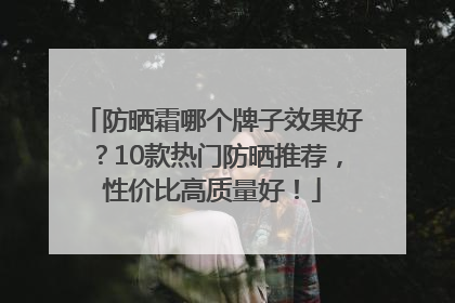 防晒霜哪个牌子效果好？10款热门防晒推荐，性价比高质量好！