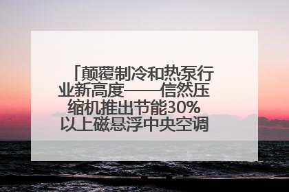 颠覆制冷和热泵行业新高度——信然压缩机推出节能30%以上磁悬浮中央空调和磁悬浮热泵