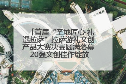 首届“圣地匠心·礼遇拉萨”拉萨游礼文创产品大赛决赛圆满落幕 20强文创佳作绽放雪域文化魅力