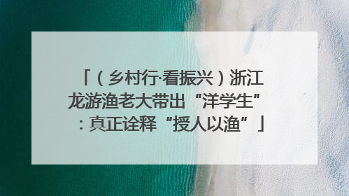 （乡村行·看振兴）浙江龙游渔老大带出“洋学生”：真正诠释“授人以渔”