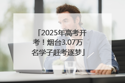 2025年高考开考！烟台3.07万名学子赶考逐梦