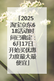 2025淘宝京东618活动时间已确定：6月17日开始买优惠力度最大最便宜