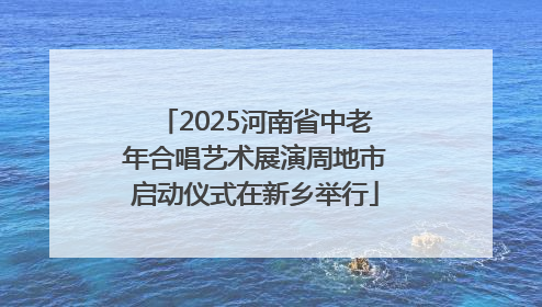 2025河南省中老年合唱艺术展演周地市启动仪式在新乡举行