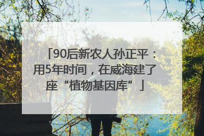 90后新农人孙正平：用5年时间，在威海建了座“植物基因库”