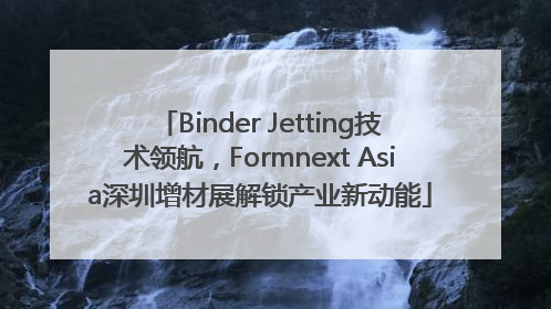 Binder Jetting技术领航，Formnext Asia深圳增材展解锁产业新动能